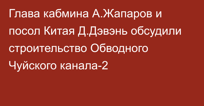 Глава кабмина А.Жапаров и посол Китая Д.Дэвэнь обсудили строительство Обводного Чуйского канала-2