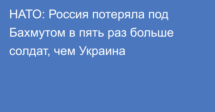 НАТО: Россия потеряла под Бахмутом в пять раз больше солдат, чем Украина