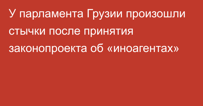 У парламента Грузии произошли стычки после принятия законопроекта об «иноагентах»