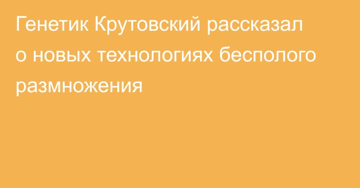 Генетик Крутовский рассказал о новых технологиях бесполого размножения