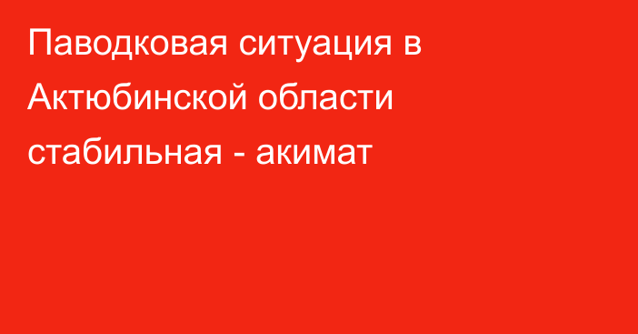 Паводковая ситуация в Актюбинской области стабильная - акимат