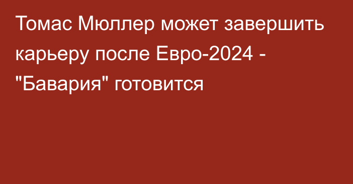 Томас Мюллер может завершить карьеру после Евро-2024 - 