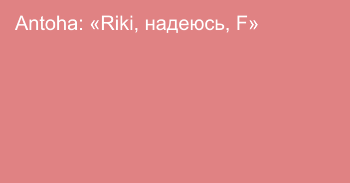 Antoha: «Riki, надеюсь, F»