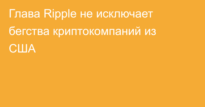 Глава Ripple не исключает бегства криптокомпаний из США