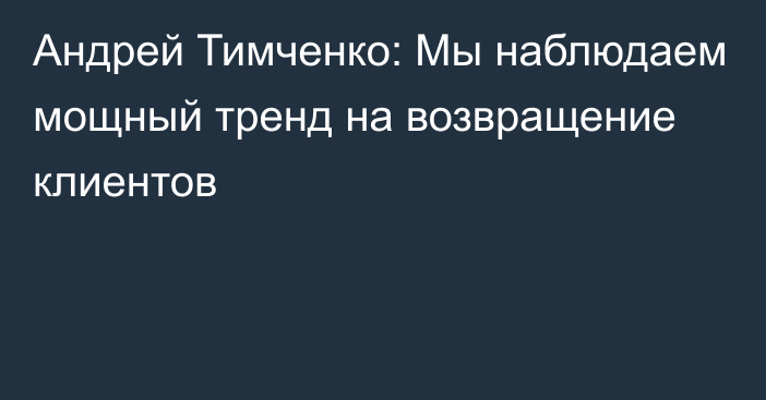 Андрей Тимченко: Мы наблюдаем мощный тренд на возвращение клиентов