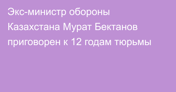 Экс-министр обороны Казахстана Мурат Бектанов приговорен к 12 годам тюрьмы