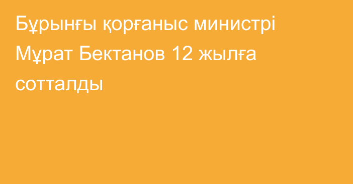 Бұрынғы қорғаныс министрі Мұрат Бектанов 12 жылға сотталды