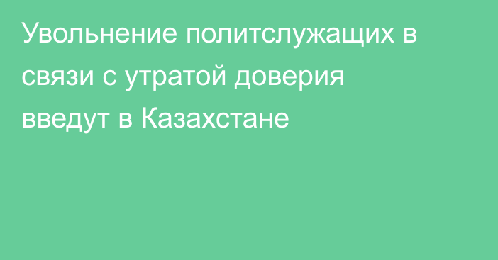 Увольнение политслужащих в связи с утратой доверия введут в Казахстане