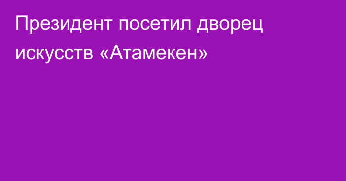 Президент посетил дворец искусств «Атамекен»