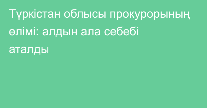 Түркістан облысы прокурорының өлімі: алдын ала себебі аталды