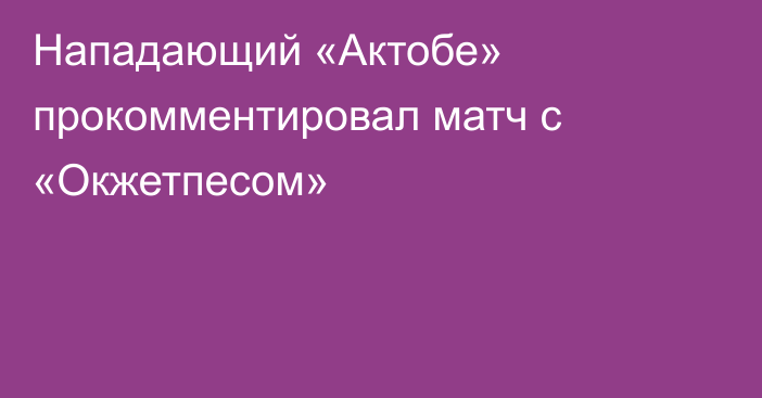 Нападающий «Актобе» прокомментировал матч с «Окжетпесом»