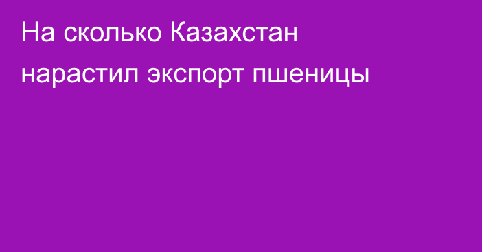 На сколько Казахстан нарастил экспорт пшеницы