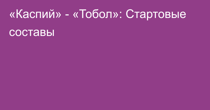 «Каспий» - «Тобол»: Стартовые составы