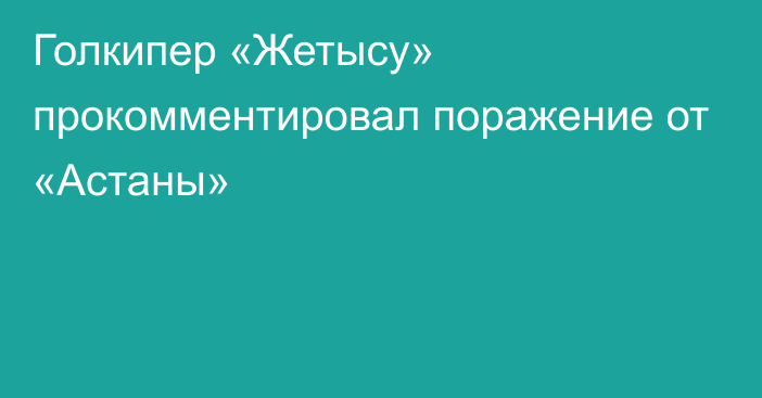 Голкипер «Жетысу» прокомментировал поражение от «Астаны»