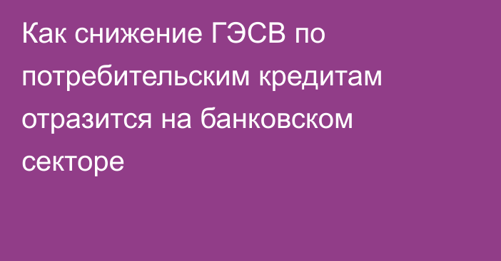 Как снижение ГЭСВ по потребительским кредитам отразится на банковском секторе