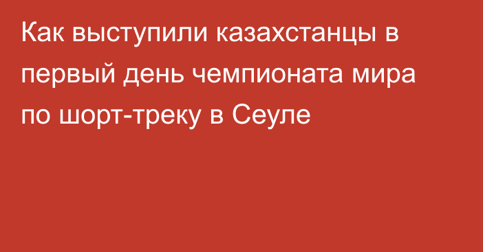 Как выступили казахстанцы в первый день чемпионата мира по шорт-треку в Сеуле