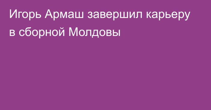 Игорь Армаш завершил карьеру в сборной Молдовы