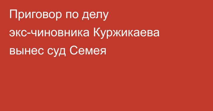 Приговор по делу экс-чиновника Куржикаева вынес суд Семея