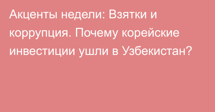 Акценты недели: Взятки и коррупция. Почему корейские инвестиции ушли в Узбекистан?