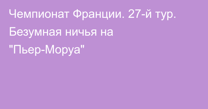 Чемпионат Франции. 27-й тур. Безумная ничья на 