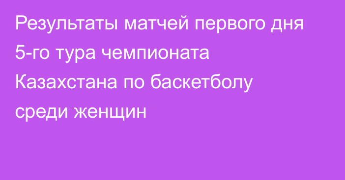 Результаты матчей первого дня 5-го тура чемпионата Казахстана по баскетболу среди женщин