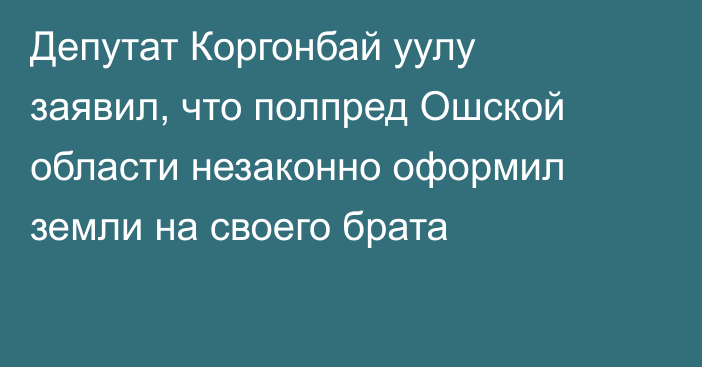 ​​Депутат Коргонбай уулу заявил, что полпред Ошской области незаконно оформил земли на своего брата