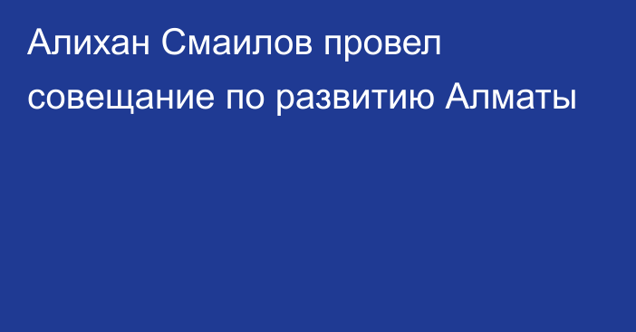 Алихан Смаилов провел совещание по развитию Алматы