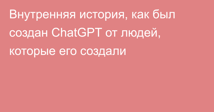 Внутренняя история, как был создан ChatGPT от людей, которые его создали