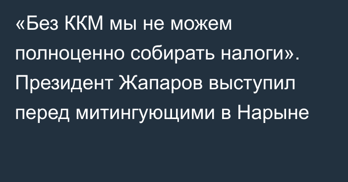 «Без ККМ мы не можем полноценно собирать налоги». Президент Жапаров выступил перед митингующими в Нарыне