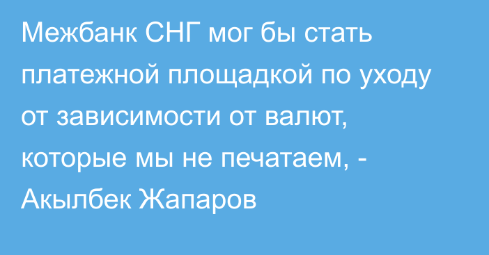 Межбанк СНГ мог бы стать платежной площадкой по уходу от зависимости от валют, которые мы не печатаем, - Акылбек Жапаров