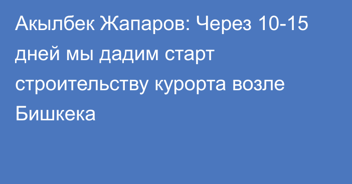 Акылбек Жапаров: Через 10-15 дней мы дадим старт строительству курорта возле Бишкека