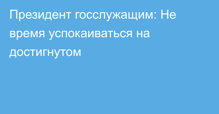 Президент госслужащим: Не время успокаиваться на достигнутом