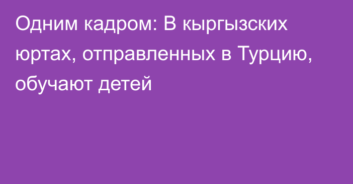 Одним кадром: В кыргызских юртах, отправленных в Турцию, обучают детей