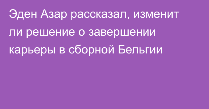 Эден Азар рассказал, изменит ли решение о завершении карьеры в сборной Бельгии