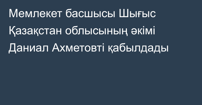 Мемлекет басшысы Шығыс Қазақстан облысының әкімі Даниал Ахметовті қабылдады