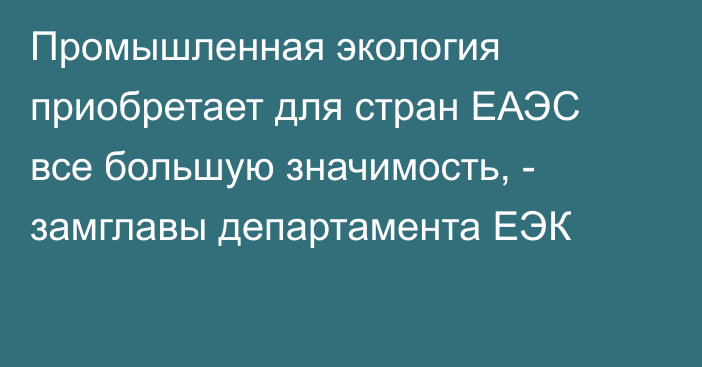 Промышленная экология приобретает для стран ЕАЭС все большую значимость, - замглавы департамента ЕЭК