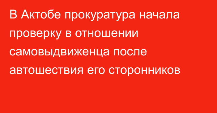 В Актобе прокуратура начала проверку в отношении  самовыдвиженца после автошествия его сторонников