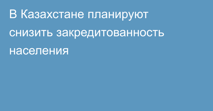 В Казахстане планируют снизить закредитованность населения