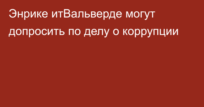 Энрике итВальверде могут допросить по делу о коррупции