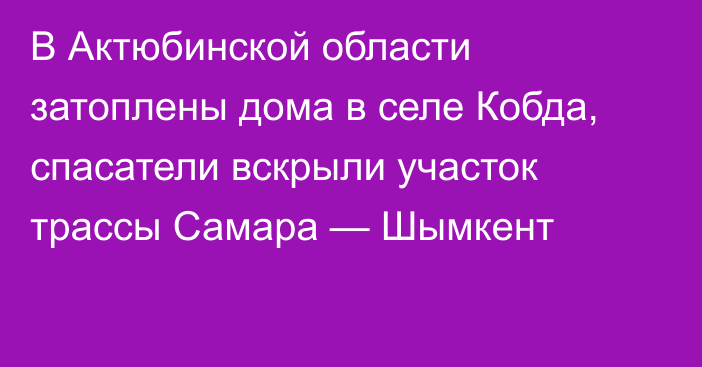 В Актюбинской области затоплены дома в селе Кобда, спасатели вскрыли участок трассы Самара — Шымкент