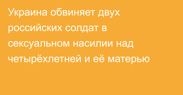 Украина обвиняет двух российских солдат в сексуальном насилии над четырёхлетней и её матерью