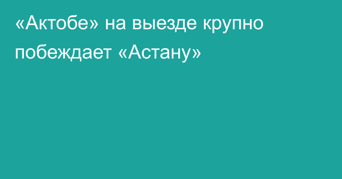 «Актобе» на выезде крупно побеждает «Астану»