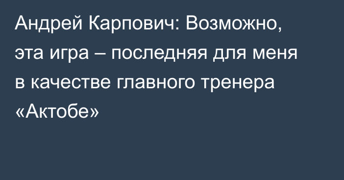 Андрей Карпович: Возможно, эта игра – последняя для меня в качестве главного тренера «Актобе»