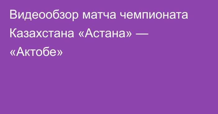 Видеообзор матча чемпионата Казахстана «Астана» — «Актобе»