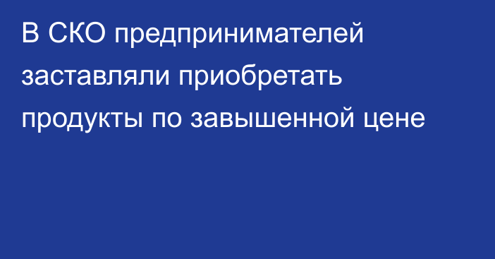 В СКО предпринимателей заставляли приобретать продукты по завышенной цене