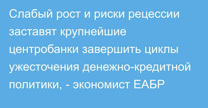 Слабый рост и риски рецессии заставят крупнейшие центробанки завершить циклы ужесточения денежно-кредитной политики, - экономист ЕАБР