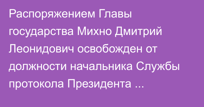 Распоряжением Главы государства Михно Дмитрий Леонидович освобожден от должности начальника Службы протокола Президента Республики Казахстан