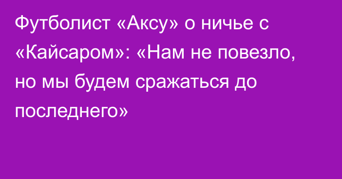 Футболист «Аксу» о ничье с «Кайсаром»: «Нам не повезло, но мы будем сражаться до последнего»