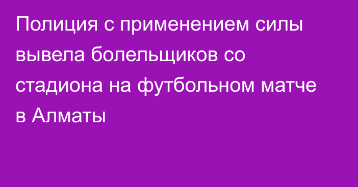 Полиция с применением силы вывела болельщиков со стадиона на футбольном матче в Алматы