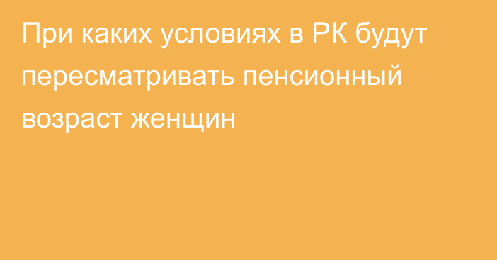 При каких условиях в РК будут пересматривать пенсионный возраст женщин